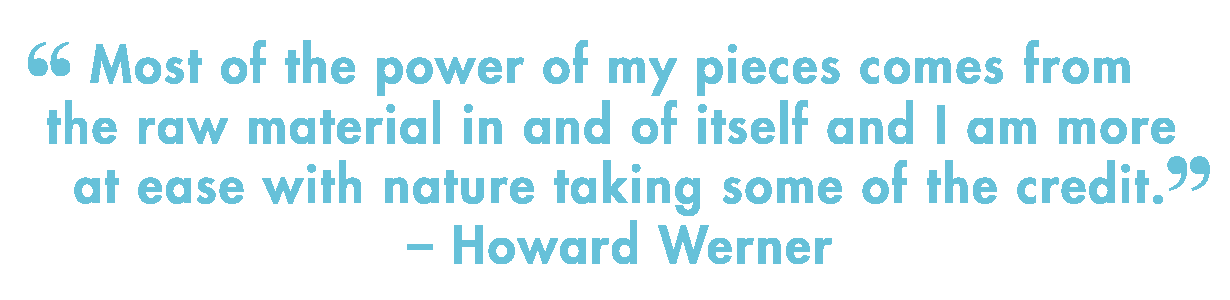 &ldquo;Most of the power of my pieces comes from the raw material in and of&nbsp;&nbsp;  &nbsp;&nbsp; itself and I am more at ease with nature taking some of the credit&rdquo;